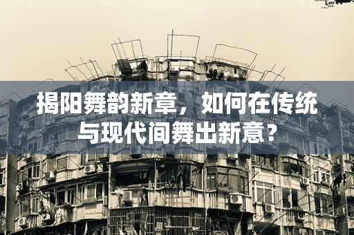 揭阳舞韵新章，如何在传统与现代间舞出新意？
