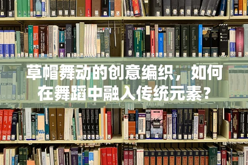 草帽舞动的创意编织，如何在舞蹈中融入传统元素？