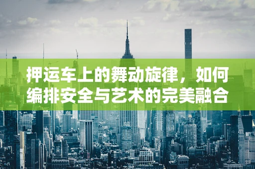 押运车上的舞动旋律，如何编排安全与艺术的完美融合？
