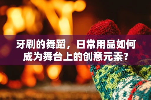牙刷的舞蹈，日常用品如何成为舞台上的创意元素？
