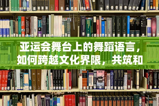 亚运会舞台上的舞蹈语言，如何跨越文化界限，共筑和谐旋律？