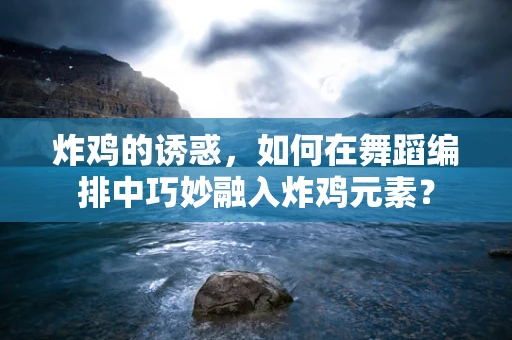 炸鸡的诱惑，如何在舞蹈编排中巧妙融入炸鸡元素？