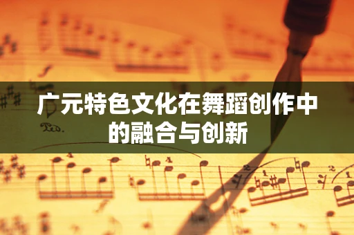 广元特色文化在舞蹈创作中的融合与创新