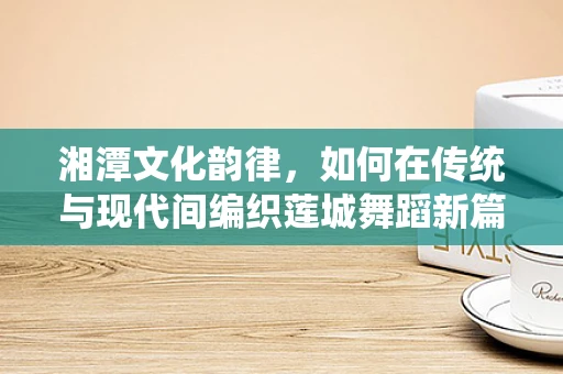 湘潭文化韵律，如何在传统与现代间编织莲城舞蹈新篇章？