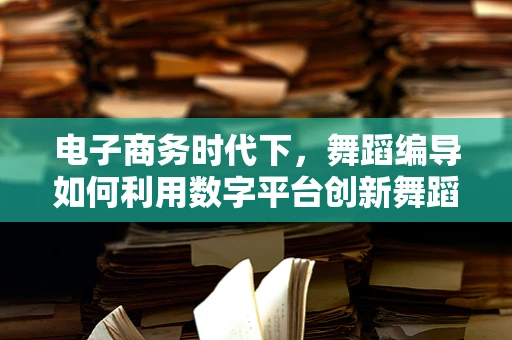 电子商务时代下，舞蹈编导如何利用数字平台创新舞蹈传播？