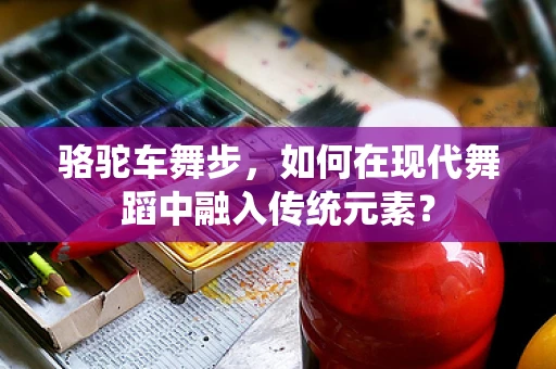 骆驼车舞步，如何在现代舞蹈中融入传统元素？
