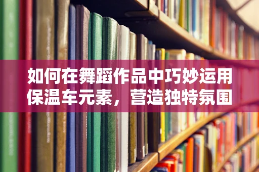如何在舞蹈作品中巧妙运用保温车元素，营造独特氛围？