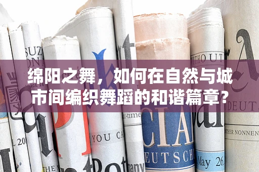 绵阳之舞，如何在自然与城市间编织舞蹈的和谐篇章？
