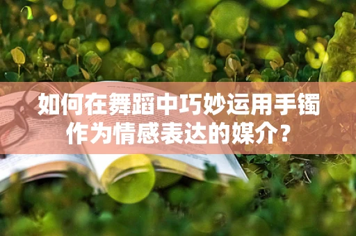 如何在舞蹈中巧妙运用手镯作为情感表达的媒介？