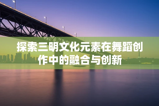 探索三明文化元素在舞蹈创作中的融合与创新