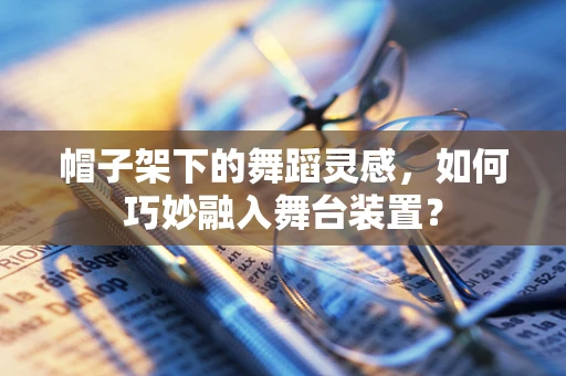 帽子架下的舞蹈灵感，如何巧妙融入舞台装置？