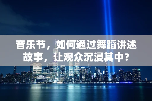 音乐节，如何通过舞蹈讲述故事，让观众沉浸其中？
