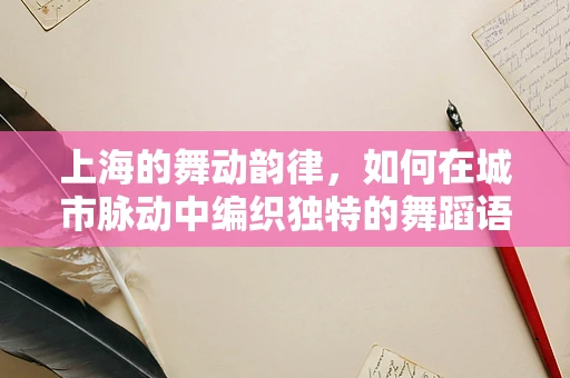 上海的舞动韵律，如何在城市脉动中编织独特的舞蹈语言？