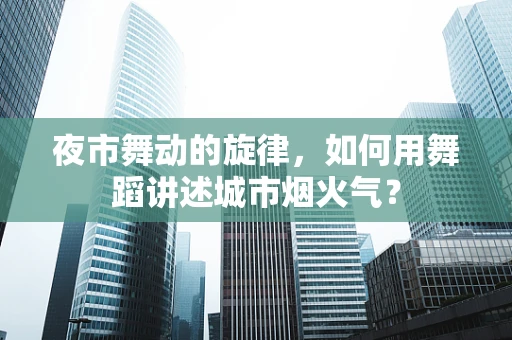 夜市舞动的旋律，如何用舞蹈讲述城市烟火气？