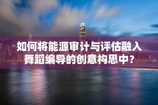 如何将能源审计与评估融入舞蹈编导的创意构思中？