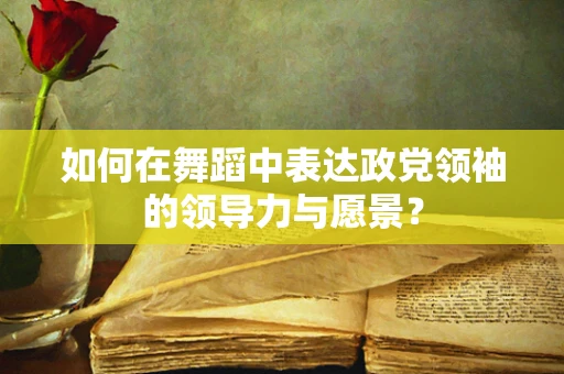 如何在舞蹈中表达政党领袖的领导力与愿景？