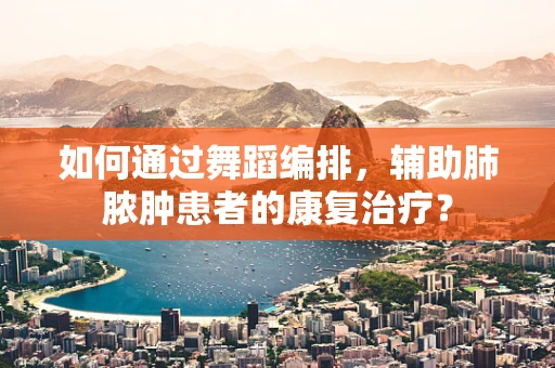 如何通过舞蹈编排，辅助肺脓肿患者的康复治疗？
