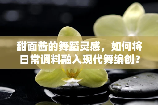 甜面酱的舞蹈灵感，如何将日常调料融入现代舞编创？