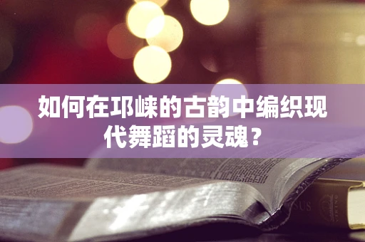 如何在邛崃的古韵中编织现代舞蹈的灵魂？