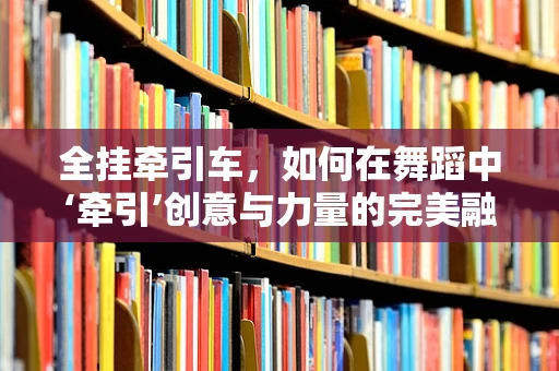全挂牵引车，如何在舞蹈中‘牵引’创意与力量的完美融合？