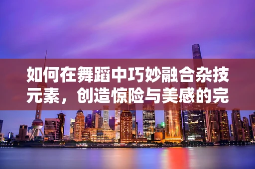 如何在舞蹈中巧妙融合杂技元素，创造惊险与美感的完美碰撞？