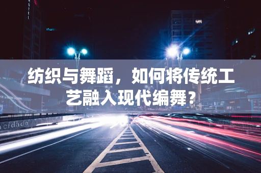 纺织与舞蹈，如何将传统工艺融入现代编舞？