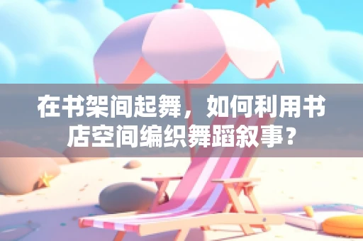 在书架间起舞，如何利用书店空间编织舞蹈叙事？