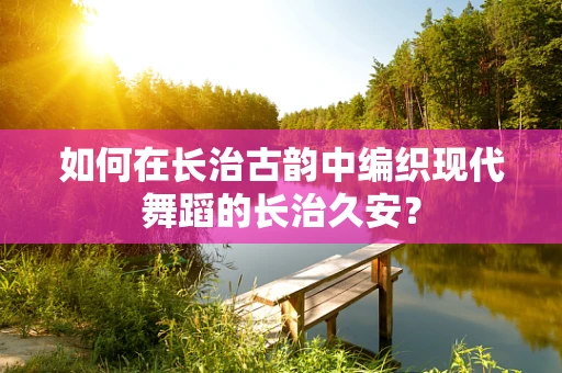 如何在长治古韵中编织现代舞蹈的长治久安？
