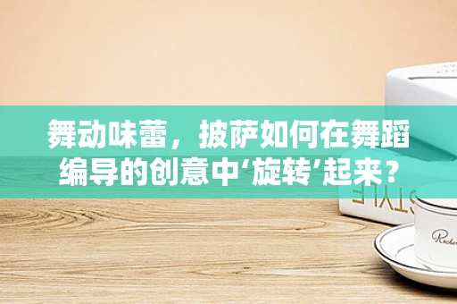 舞动味蕾，披萨如何在舞蹈编导的创意中‘旋转’起来？