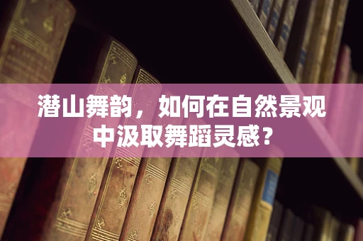 潜山舞韵，如何在自然景观中汲取舞蹈灵感？