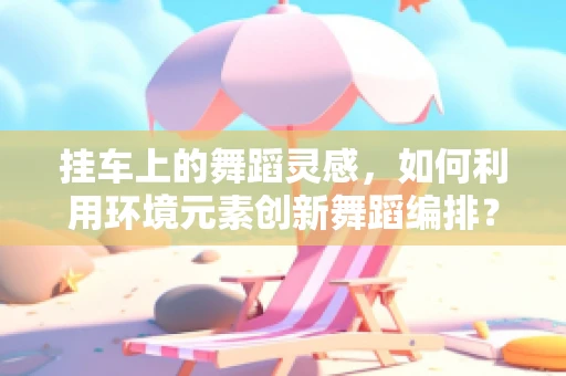 挂车上的舞蹈灵感，如何利用环境元素创新舞蹈编排？