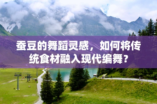蚕豆的舞蹈灵感，如何将传统食材融入现代编舞？