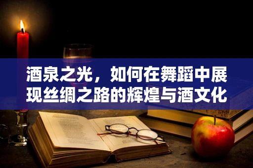 酒泉之光，如何在舞蹈中展现丝绸之路的辉煌与酒文化的韵味？