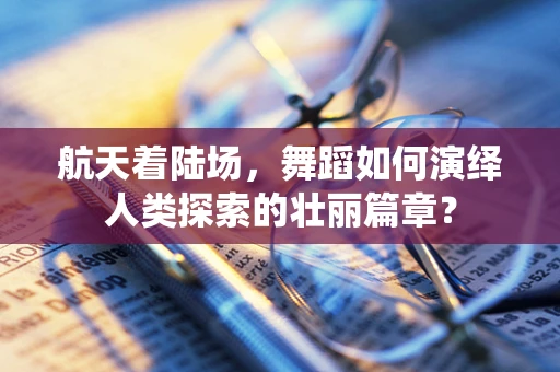 航天着陆场，舞蹈如何演绎人类探索的壮丽篇章？