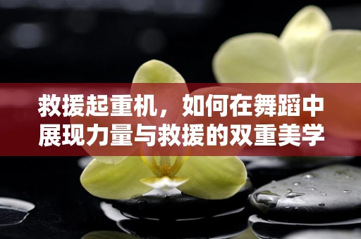 救援起重机，如何在舞蹈中展现力量与救援的双重美学？