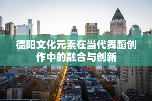 德阳文化元素在当代舞蹈创作中的融合与创新