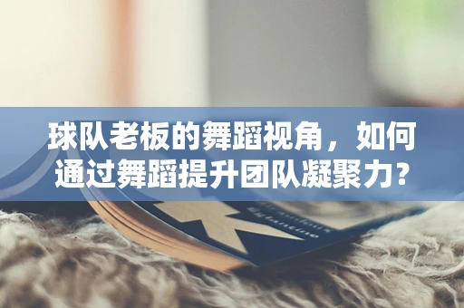 球队老板的舞蹈视角，如何通过舞蹈提升团队凝聚力？