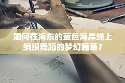 如何在海东的蓝色海岸线上编织舞蹈的梦幻篇章？