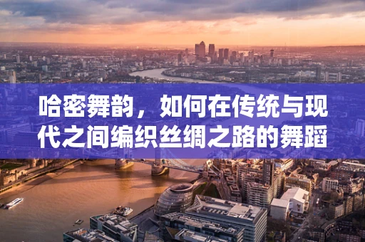 哈密舞韵，如何在传统与现代之间编织丝绸之路的舞蹈语言？