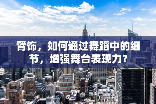 臂饰，如何通过舞蹈中的细节，增强舞台表现力？