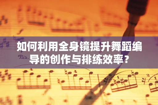 如何利用全身镜提升舞蹈编导的创作与排练效率？