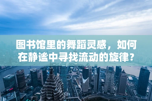 图书馆里的舞蹈灵感，如何在静谧中寻找流动的旋律？