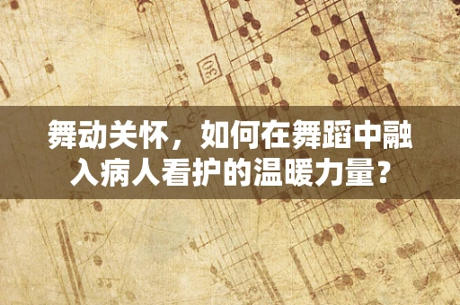舞动关怀，如何在舞蹈中融入病人看护的温暖力量？