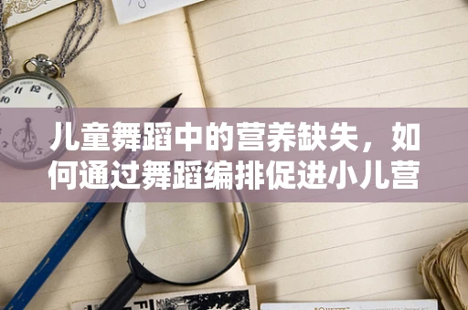 儿童舞蹈中的营养缺失，如何通过舞蹈编排促进小儿营养不良的关注与改善？