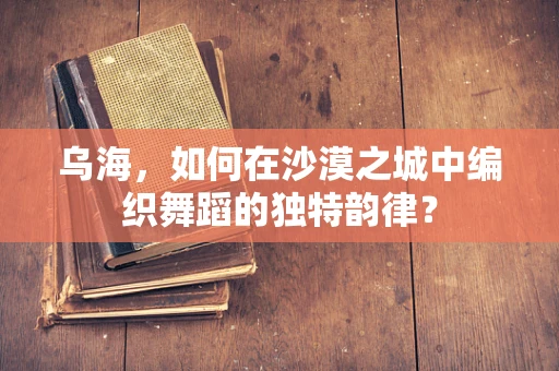 乌海，如何在沙漠之城中编织舞蹈的独特韵律？