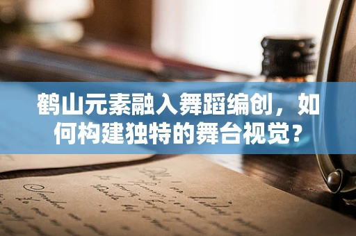 鹤山元素融入舞蹈编创，如何构建独特的舞台视觉？