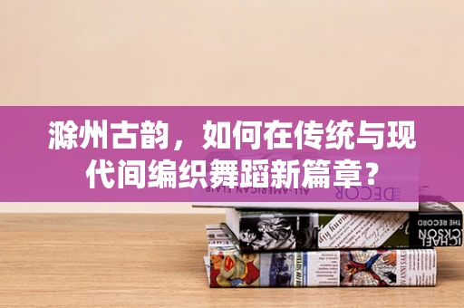 滁州古韵，如何在传统与现代间编织舞蹈新篇章？