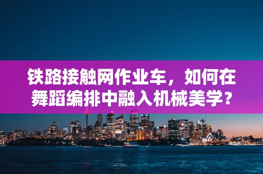 铁路接触网作业车，如何在舞蹈编排中融入机械美学？