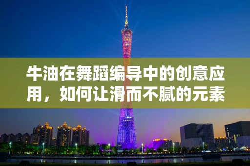 牛油在舞蹈编导中的创意应用，如何让滑而不腻的元素融入舞蹈？