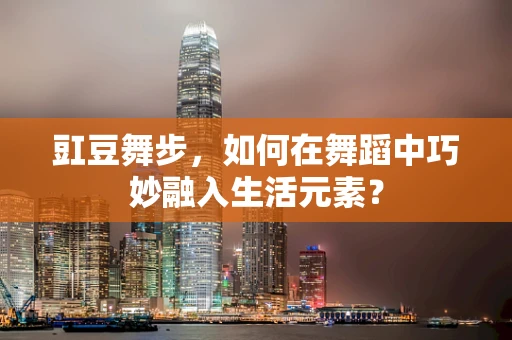 豇豆舞步，如何在舞蹈中巧妙融入生活元素？